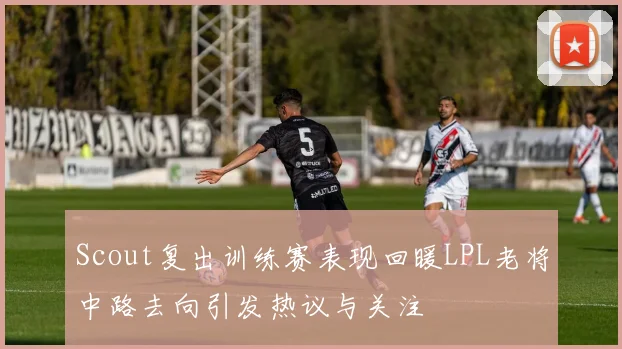 Scout复出训练赛表现回暖LPL老将中路去向引发热议与关注