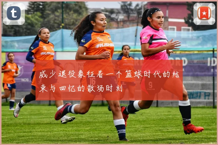 威少退役象征着一个篮球时代的结束与回忆的散场时刻