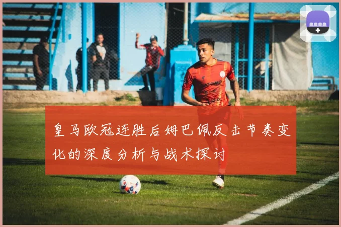 皇马欧冠连胜后姆巴佩反击节奏变化的深度分析与战术探讨