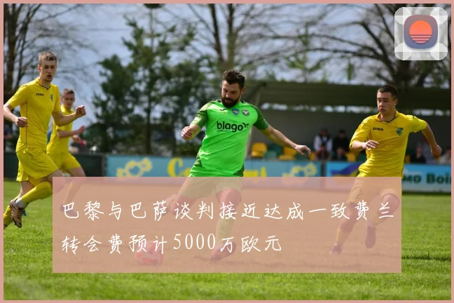 巴黎与巴萨谈判接近达成一致费兰转会费预计5000万欧元