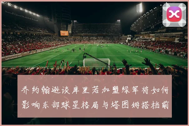 乔约翰逊谈库里若加盟绿军将如何影响东部球星格局与塔图姆搭档前景