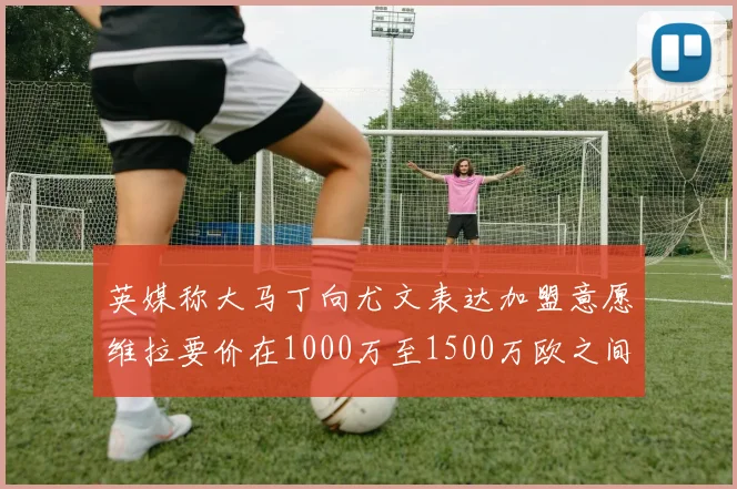 英媒称大马丁向尤文表达加盟意愿维拉要价在1000万至1500万欧之间