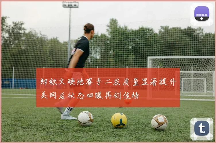 郑钦文硬地赛季二发质量显著提升美网后状态回暖再创佳绩