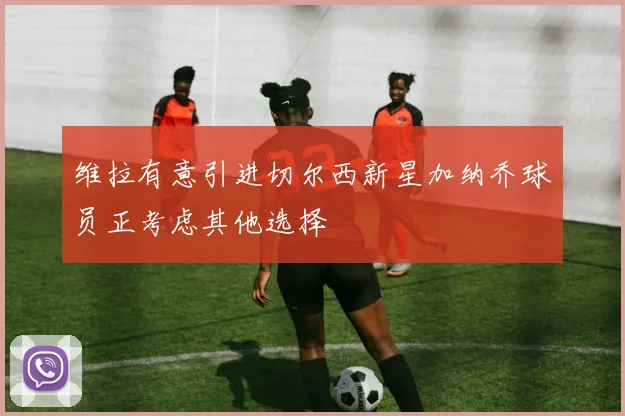 维拉有意引进切尔西新星加纳乔球员正考虑其他选择