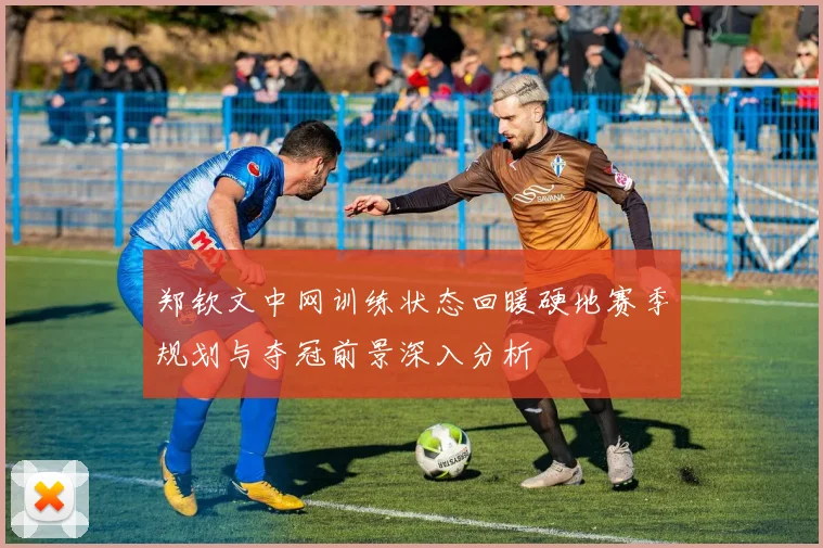 郑钦文中网训练状态回暖硬地赛季规划与夺冠前景深入分析
