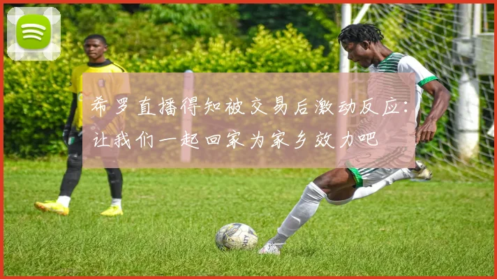 希罗直播得知被交易后激动反应：让我们一起回家为家乡效力吧