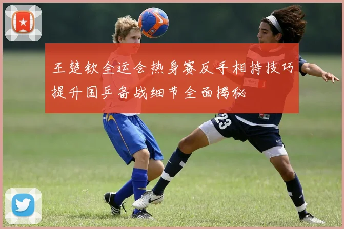 王楚钦全运会热身赛反手相持技巧提升国乒备战细节全面揭秘